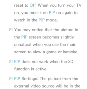 Page 213reset to Off. When you turn your TV 
on, you must turn PIP  on again to 
watch in the PIP  mode.
 
NYou may notice that the picture in 
the PIP  screen becomes slightly 
unnatural when you use the main 
screen to view a game or karaoke.
 
NPIP  does not work when the 3D 
function is active.
 
NPIP  Settings: The picture from the 
external video source will be in the  