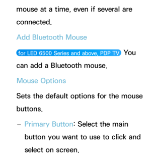 Page 220mouse at a time, even if several are 
connected.
Add Bluetooth Mouse
 for LED 6500 Series and above, PDP TV  You 
can add a Bluetooth mouse.
Mouse Options
Sets the default options for the mouse 
buttons.  
– Primary Button: Select the main 
button you want to use to click and 
select on screen. 