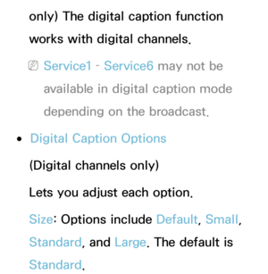 Page 226only) The digital caption function 
works with digital channels.
 
NService1 –  Service6 may not be 
available in digital caption mode 
depending on the broadcast.
 
●Digital Caption Options
(Digital channels only)
Lets you adjust each option.
Size: Options include Default, Small, 
Standard , and Large. The default is 
Standard . 