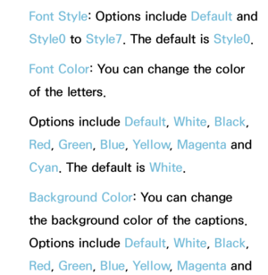 Page 227Font Style: Options include Default and 
Style0 to Style7. The default is Style0.
Font Color: You can change the color 
of the letters. 
Options include Default, White, Black, 
Red , Green , Blue, Yellow , Magenta and 
Cyan. The default is White.
Background Color: You can change 
the background color of the captions. 
Options include Default, White, Black , 
Red , Green , Blue, Yellow , Magenta and  