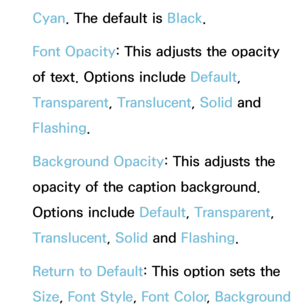 Page 228Cyan. The default is Black.
Font Opacity : This adjusts the opacity 
of text. Options include Default, 
Transparent, Translucent, Solid and 
Flashing.
Background Opacity : This adjusts the 
opacity of the caption background. 
Options include Default, Transparent, 
Translucent, Solid and  Flashing.
Return to Default: This option sets the 
Size,  Font Style,  Font Color, Background  