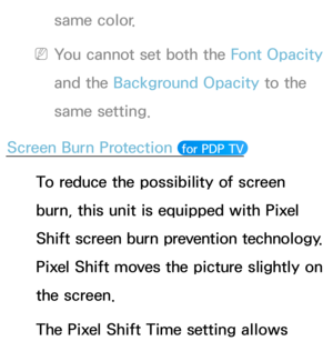 Page 230same color.
 
NYou cannot set both the Font Opacity  
and the Background Opacity  to the 
same setting.
Screen Burn Protection 
 for PDP TV 
To reduce the possibility of screen 
burn, this unit is equipped with Pixel 
Shift screen burn prevention technology. 
Pixel Shift moves the picture slightly on 
the screen.
The Pixel Shift Time setting allows  