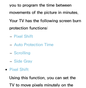 Page 231you to program the time between 
movements of the picture in minutes.
Your TV has the following screen burn 
protection functions: 
– Pixel Shift
 
– Auto Protection Time
 
– Scrolling
 
– Side Gray
 
●Pixel Shift
Using this function, you can set the 
TV to move pixels minutely on the  