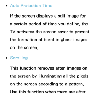 Page 234 
●Auto Protection Time
If the screen displays a still image for 
a certain period of time you define, the 
TV activates the screen saver to prevent 
the formation of burnt in ghost images 
on the screen.
 
●Scrolling
This function removes after-images on 
the screen by illuminating all the pixels 
on the screen according to a pattern. 
Use this function when there are after  