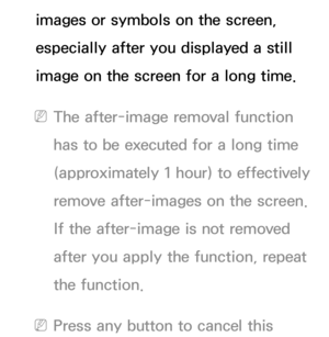 Page 235images or symbols on the screen, 
especially after you displayed a still 
image on the screen for a long time.
 
NThe after-image removal function 
has to be executed for a long time 
(approximately 1 hour) to effectively 
remove after-images on the screen. 
If the after-image is not removed 
after you apply the function, repeat 
the function.
 
NPress any button to cancel this  