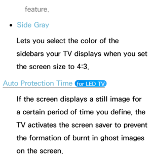 Page 236feature.
 
●Side Gray
Lets you select the color of the 
sidebars your TV displays when you set 
the screen size to 4:3.
Auto Protection Time 
 for LED TV 
If the screen displays a still image for 
a certain period of time you define, the 
TV activates the screen saver to prevent 
the formation of burnt in ghost images 
on the screen. 