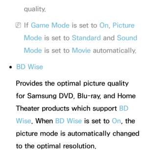 Page 239quality.
 
NIf  Game Mode is set to On, Picture 
Mode is set to Standard  and Sound 
Mode is set to Movie  automatically.
 
●BD Wise
Provides the optimal picture quality 
for Samsung DVD, Blu-ray, and Home 
Theater products which support BD 
Wise . When BD Wise is set to  On, the 
picture mode is automatically changed 
to the optimal resolution. 