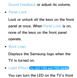 Page 241Sound Feedback or adjust its volume.
 
●Panel Lock
Lock or unlock all the keys on the front 
panel at once. When Panel Lock  is on, 
none of the keys on the front panel 
operate.
 
●Boot Logo
Displays the Samsung logo when the 
TV is turned on.
 
●Light Effect  for LED 7100 and 7150 Series 
You can turn the LED on the TV’s front  