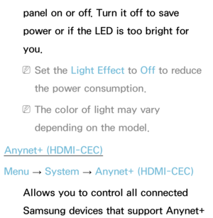 Page 242panel on or off. Turn it off to save 
power or if the LED is too bright for 
you.
 
NSet the Light Effect to  Off to reduce 
the power consumption.
 
NThe color of light may vary 
depending on the model.
Anynet+ (HDMI-CEC)
Menu  → System
 
→  Anynet+ (HDMI-CEC)
Allows you to control all connected 
Samsung devices that support Anynet+  