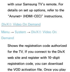 Page 243with your Samsung TV’s remote. For 
details on set up options, refer to the 
“Anynet+ (HDMI-CEC)” instructions.
DivX® Video On Demand
Menu  → System
 
→  DivX® Video On 
Demand
Shows the registration code authorized 
for the TV. If you connect to the DivX 
web site and register with 10-digit 
registration code, you can download 
the VOD activation file. Once you play  