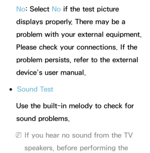 Page 247No: Select No  if the test picture 
displays properly. There may be a 
problem with your external equipment. 
Please check your connections. If the 
problem persists, refer to the external 
device’s user manual.
 
●Sound Test
Use the built-in melody to check for 
sound problems.
 
NIf you hear no sound from the TV 
speakers, before performing the  