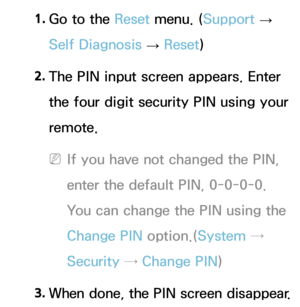 Page 2511. 
Go to the Reset  menu. (Support  
→  
Self Diagnosis  → Reset
)
2.  
The PIN input screen appears. Enter 
the four digit security PIN using your 
remote.
 
NIf you have not changed the PIN, 
enter the default PIN, 0-0-0-0. 
You can change the PIN using the 
Change PIN  option.(System → 
Security →  Change PIN )
3.
  When done, the PIN screen disappear.  