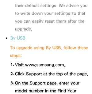 Page 255their default settings. We advise you 
to write down your settings so that 
you can easily reset them after the 
upgrade.
 
●By USB
To upgrade using  By USB, follow these 
steps:
1.  
Visit  www.samsung.com.
2.  
Click Support at the top of the page.
3.  
On the Support page, enter your 
model number in the Find Your  