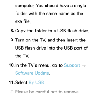 Page 257computer. You should have a single 
folder with the same name as the 
exe file.
8.  
Copy the folder to a USB flash drive.
9.  
Turn on the TV, and then insert the 
USB flash drive into the USB port of 
the TV.
10.  
In the TV’s menu, go to  Support 
→ 
Software Update.
11.  
Select  By USB.
 
NPlease be careful not to remove  