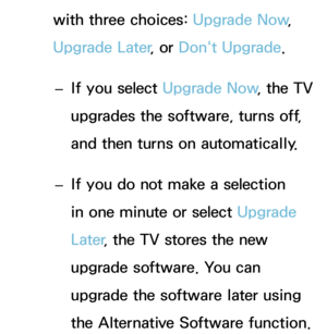 Page 260with three choices: Upgrade Now, 
Upgrade Later , or Don't Upgrade.
 
– If you select Upgrade Now
, the TV 
upgrades the software, turns off, 
and then turns on automatically.
 
– If you do not make a selection 
in one minute or select Upgrade 
Later
, the TV stores the new 
upgrade software. You can 
upgrade the software later using 
the Alternative Software function. 