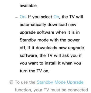 Page 265available.
 
– On: If you select On, the TV will 
automatically download new 
upgrade software when it is in 
Standby mode with the power 
off. If it downloads new upgrade 
software, the TV will ask you if 
you want to install it when you 
turn the TV on.
 
NTo use the Standby Mode Upgrade 
function, your TV must be connected  