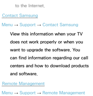 Page 266to the Internet.
Contact Samsung
Menu  → Support 
→ Contact Samsung
View this information when your TV 
does not work properly or when you 
want to upgrade the software. You 
can find information regarding our call 
centers and how to download products 
and software.
Remote Management
Menu  → Support 
→ Remote Management 