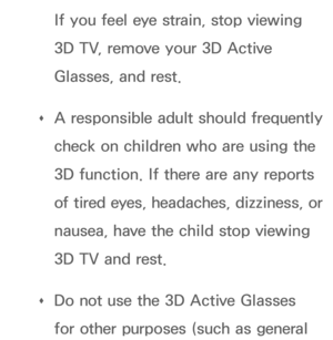 Page 271If you feel eye strain, stop viewing 
3D TV, remove your 3D Active 
Glasses, and rest.
 
Œ A responsible adult should frequently 
check on children who are using the 
3D function. If there are any reports 
of tired eyes, headaches, dizziness, or 
nausea, have the child stop viewing 
3D TV and rest.
 
Œ Do not use the 3D Active Glasses 
for other purposes (such as general  