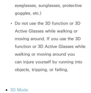 Page 272eyeglasses, sunglasses, protective 
goggles, etc.)
 
Œ Do not use the 3D function or 3D 
Active Glasses while walking or 
moving around. If you use the 3D 
function or 3D Active Glasses while 
walking or moving around you 
can injure yourself by running into 
objects, tripping, or falling.
 
●3D Mode 