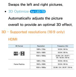 Page 275Swaps the left and right pictures.
 
●3D Optimize   for LED TV 
Automatically adjusts the picture 
overall to provide an optimal 3D effect.
3D - Supported resolutions (16:9 only) HDMI
3D Format ResolutionFrequency (Hz)
 / 
1280 x 720p 59.94 / 60 Hz
1920 x 1080i 59.94 / 60 Hz
1920 x 1080p 23.98 / 24 / 29.97 / 
30 / 59.94 / 60 Hz
Frame Packing 1280 x 720p
59.94 / 60 Hz
1920 x 1080i 59.94 / 60 Hz
1920 x 1080p 23.98 / 24 / 29.97 / 30 Hz 