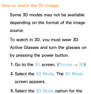 Page 277How to watch the 3D imagesSome 3D modes may not be available 
depending on the format of the image 
source.
To watch in 3D, you must wear 3D 
Active Glasses and turn the glasses on 
by pressing the power button.
1.  
Go to the 3D screen. ( Picture 
→ 3D)
2.  
Select  the  3D Mode. The 3D Mode  
screen appears.
3.  
Select  the  3D Mode option for the  