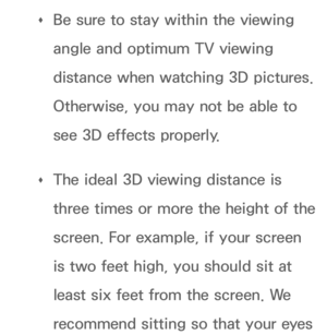 Page 281 
Œ Be sure to stay within the viewing 
angle and optimum TV viewing 
distance when watching 3D pictures. 
Otherwise, you may not be able to 
see 3D effects properly.
 
Œ The ideal 3D viewing distance is 
three times or more the height of the 
screen. For example, if your screen 
is two feet high, you should sit at 
least six feet from the screen. We 
recommend sitting so that your eyes  