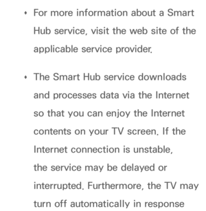 Page 285 
Œ For more information about a Smart 
Hub service, visit the web site of the 
applicable service provider.
 
Œ The Smart Hub service downloads 
and processes data via the Internet 
so that you can enjoy the Internet 
contents on your TV screen. If the 
Internet connection is unstable, 
the service may be delayed or 
interrupted. Furthermore, the TV may 
turn off automatically in response  