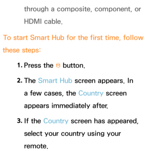 Page 287through a composite, component, or 
HDMI cable.
To start  Smart Hub  for the first time, follow 
these steps:
1. 
Press  the 
™ button.
2.  
The  Smart Hub  screen appears. In 
a few cases, the Country screen 
appears immediately after.
3.  
If  the  Country screen has appeared, 
select your country using your 
remote. 