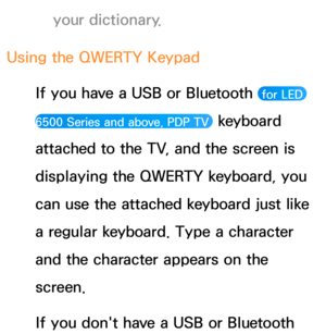 Page 296your dictionary.
Using the QWERTY Keypad If you have a USB or Bluetooth 
 for LED 
6500 Series and above, PDP TV 
 keyboard 
attached to the TV, and the screen is 
displaying the QWERTY keyboard, you 
can use the attached keyboard just like 
a regular keyboard. Type a character 
and the character appears on the 
screen.
If you don't have a USB or Bluetooth  