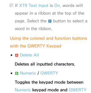 Page 298 
NIf  XT9 Text Input is On, words will 
appear in a ribbon at the top of the 
page. Select the  } button to select a 
word in the ribbon.
Using the colored and function buttons 
with the QWERTY Keypad
 
●a  Delete All
Deletes all inputted characters.
 
●b  Numeric
 / QWERTY
Toggles the keypad mode between 
Numeric  keypad mode and  QWERTY  