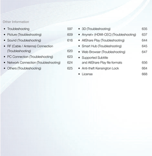 Page 4Other Information•	 Troubleshooting 597
•	 Picture (Troubleshooting)  609
•	 Sound (Troubleshooting)  616
•	 RF (Cable / Antenna) Connection 
(Troubleshooting) 620
•	 PC Connection (Troubleshooting)  623
•	 Network Connection (Troubleshooting)  624
•	 Others (Troubleshooting)  625•	
3D (Troubleshooting)  635
•	 Anynet+ (HDMI-CEC) (Troubleshooting)  637
•	 AllShare Play (Troubleshooting)  644
•	 Smart Hub (Troubleshooting)  645
•	 Web Browser (Troubleshooting)  647
•	 Supported Subtitle  
and AllShare...