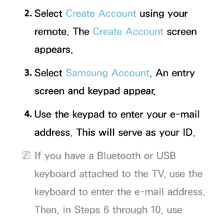 Page 3032. 
Select  Create Account using your 
remote. The Create Account screen 
appears.
3.  
Select  Samsung Account. An entry 
screen and keypad appear.
4.  
Use the keypad to enter your e-mail 
address. This will serve as your ID.
 
NIf you have a Bluetooth or USB 
keyboard attached to the TV, use the 
keyboard to enter the e-mail address. 
Then, in Steps 6 through 10, use  