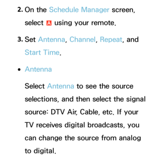 Page 322. 
On  the  Schedule Manager screen, 
select  a using your remote.
3.  
Set  Antenna , Channel, Repeat , and 
Start Time.
 
●Antenna
Select Antenna  to see the source 
selections, and then select the signal 
source: DTV Air, Cable, etc. If your 
TV receives digital broadcasts, you 
can change the source from analog 
to digital. 