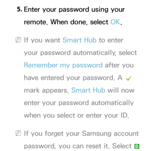 Page 3115. 
Enter your password using your 
remote. When done, select OK.
 
NIf you want Smart Hub  to enter 
your password automatically, select 
Remember my password after you 
have entered your password. A  c 
mark appears.  Smart Hub will now 
enter your password automatically 
when you select or enter your ID.
 
NIf you forget your Samsung account 
password, you can reset it. Select 
b  