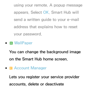 Page 312using your remote. A popup message 
appears. Select OK. Smart Hub will 
send a written guide to your e-mail 
address that explains how to reset 
your password.
 
●b  WallPaper
You can change the background image 
on the Smart Hub home screen.
 
●{  Account Manager
Lets you register your service provider 
accounts, delete or deactivate  