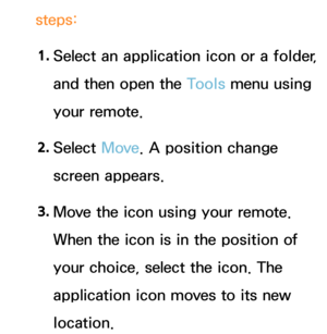 Page 315steps:1.
  Select an application icon or a folder, 
and then open the Tools menu using 
your remote.
2.  
Select  Move. A position change 
screen appears.
3.  
Move the icon using your remote. 
When the icon is in the position of 
your choice, select the icon. The 
application icon moves to its new 
location. 