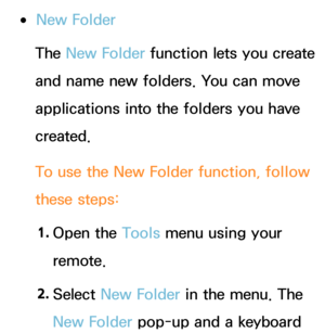 Page 316 
●New Folder
The  New Folder  function lets you create 
and name new folders. You can move 
applications into the folders you have 
created.
To use the New Folder function, follow 
these steps:
1.  
Open  the  Tools menu using your 
remote.
2.  
Select  New Folder in the menu. The 
New Folder pop-up and a keyboard  