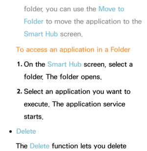 Page 319folder, you can use the Move to 
Folder to move the application to the 
Smart Hub screen.
To access an application in a Folder 1.  
On  the  Smart Hub  screen, select a 
folder. The folder opens.
2.  
Select an application you want to 
execute. The application service 
starts.
 
●Delete
The Delete  function lets you delete  