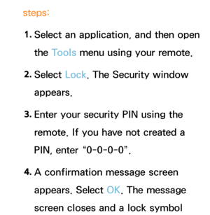 Page 323steps:1.  
Select an application, and then open 
the Tools menu using your remote.
2.  
Select  Lock. The Security window 
appears.
3.  
Enter your security PIN using the 
remote. If you have not created a 
PIN, enter “0-0-0-0”.
4.  
A confirmation message screen 
appears. Select OK. The message 
screen closes and a lock symbol  