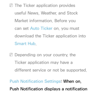 Page 333 
NThe Ticker application provides 
useful News, Weather, and Stock 
Market information. Before you 
can set Auto Ticker on, you must 
download the Ticker application into 
Smart Hub .
 
NDepending on your country, the 
Ticker application may have a 
different service or not be supported.
Push Notification Settings: When on, 
Push Notification displays a notification  