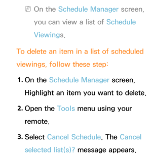 Page 35 
NOn the Schedule Manager screen, 
you can view a list of Schedule 
Viewings.
To delete an item in a list of scheduled 
viewings, follow these step: 1.  
On  the  Schedule Manager screen, 
Highlight an item you want to delete.
2.  
Open  the  Tools menu using your 
remote.
3.  
Select  Cancel Schedule. The Cancel 
selected list(s)? message appears. 