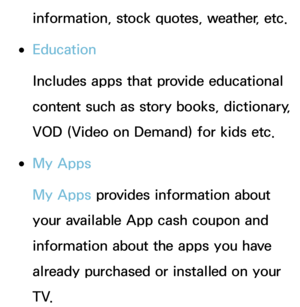 Page 345information, stock quotes, weather, etc.
 
●Education
Includes apps that provide educational 
content such as story books, dictionary, 
VOD (Video on Demand) for kids etc.
 
●My Apps
My Apps provides information about 
your available App cash coupon and 
information about the apps you have 
already purchased or installed on your 
T V. 