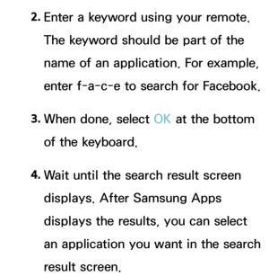 Page 3472. 
Enter a keyword using your remote. 
The keyword should be part of the 
name of an application. For example, 
enter f-a-c-e to search for Facebook.
3.  
When done, select OK at the bottom 
of the keyboard.
4.  
Wait until the search result screen 
displays. After Samsung Apps 
displays the results, you can select 
an application you want in the search 
result screen. 