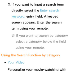 Page 3502. 
If you want to input a search term 
directly, select the Enter search 
keyword. entry field. A keypad 
screen appears. Enter the search 
term using your remote. 
 
NIf you want to search by category, 
select a category below the field 
using your remote.
Using the Search  function by category
 
●Your Video
Personalize your movie-watching with  