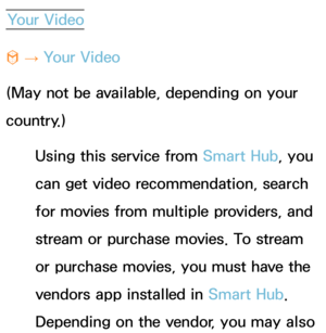 Page 357Your Video
™  
→  Your Video
(May not be available, depending on your 
country.) Using this service from  Smart Hub, you 
can get video recommendation, search 
for movies from multiple providers, and 
stream or purchase movies. To stream 
or purchase movies, you must have the 
vendors app installed in  Smart Hub. 
Depending on the vendor, you may also  