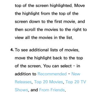 Page 359top of the screen highlighted. Move 
the highlight from the top of the 
screen down to the first movie, and 
then scroll the movies to the right to 
view all the movies in the list.
4.  
To see additional lists of movies, 
move the highlight back to the top 
of the screen. You can select - in 
addition to  Recommended -  New 
Releases , Top 20 Movies, Top 20 TV 
Shows , and From Friends. 