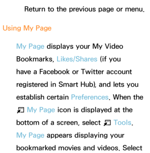 Page 371Return to the previous page or menu.
Using My Page My Page displays your My Video 
Bookmarks,  Likes/Shares (if you 
have a Facebook or Twitter account 
registered in Smart Hub), and lets you 
establish certain Preferences . When the 
T  My Page icon is displayed at the 
bottom of a screen, select  T Tools. 
My Page appears displaying your 
bookmarked movies and videos. Select  