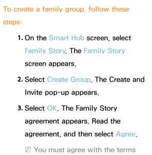 Page 376To create a family group, follow these 
steps:
1. 
On  the  Smart Hub  screen, select 
Family Story . The Family Story 
screen appears.
2.  
Select  Create Group. The Create and 
Invite pop-up appears.
3.  
Select  OK. The Family Story 
agreement appears. Read the 
agreement, and then select Agree .
 
NYou must agree with the terms  