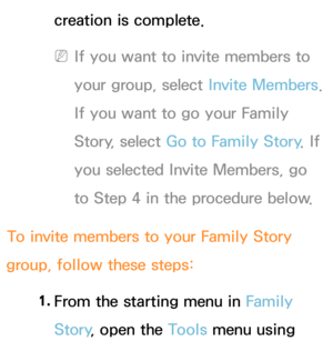 Page 378creation is complete.
 
NIf you want to invite members to 
your group, select  Invite Members. 
If you want to go your Family 
Story, select Go to Family Story . If 
you selected Invite Members, go 
to Step 4 in the procedure below.
To invite members to your Family Story 
group, follow these steps:
1. 
From the starting menu in Family 
Story , open the Tools menu using  