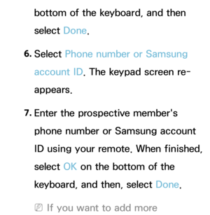 Page 380bottom of the keyboard, and then 
select Done.
6.  
Select  Phone number or Samsung 
account ID . The keypad screen re-
appears.
7.  
Enter the prospective member's 
phone number or Samsung account 
ID using your remote. When finished, 
select  OK on the bottom of the 
keyboard, and then, select Done.
 
NIf you want to add more  